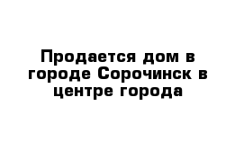 Продается дом в городе Сорочинск в центре города